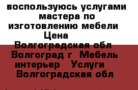 воспользуюсь услугами мастера по изготовлению мебели › Цена ­ 1 - Волгоградская обл., Волгоград г. Мебель, интерьер » Услуги   . Волгоградская обл.